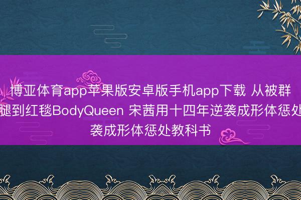 博亚体育app苹果版安卓版手机app下载 从被群嘲肌肉腿到红毯BodyQueen 宋茜用十四年逆袭成形体惩处教科书