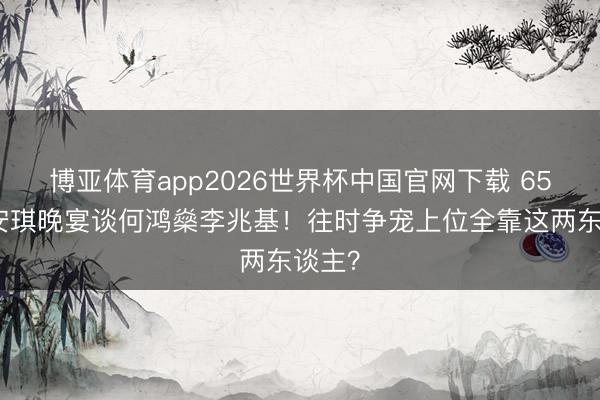 博亚体育app2026世界杯中国官网下载 65岁梁安琪晚宴谈何鸿燊李兆基！往时争宠上位全靠这两东谈主？