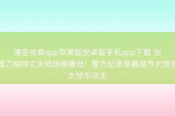 博亚体育app苹果版安卓版手机app下载 张雨绮捏刀相持丈夫现场照曝光！警方纪录家暴细节太惊东谈主