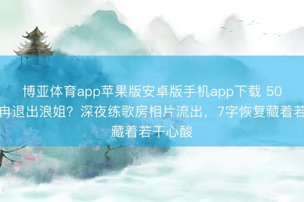 博亚体育app苹果版安卓版手机app下载 50岁李小冉退出浪姐？深夜练歌房相片流出，7字恢复藏着若干心酸
