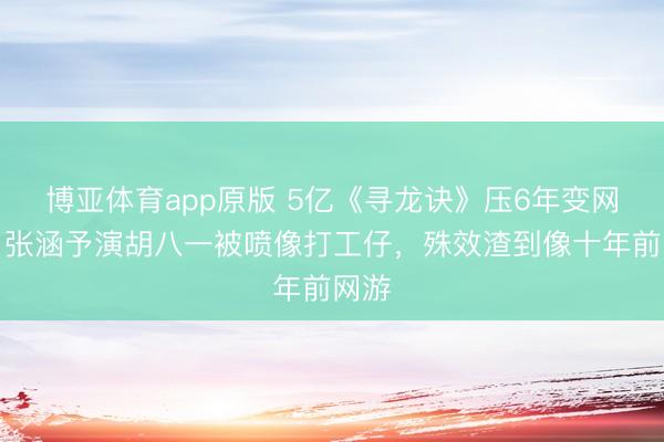 博亚体育app原版 5亿《寻龙诀》压6年变网大！张涵予演胡八一被喷像打工仔，殊效渣到像十年前网游