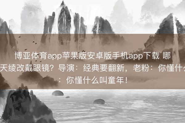 博亚体育app苹果版安卓版手机app下载 哪吒去掉混天绫改戴眼镜？导演：经典要翻新，老粉：你懂什么叫童年！