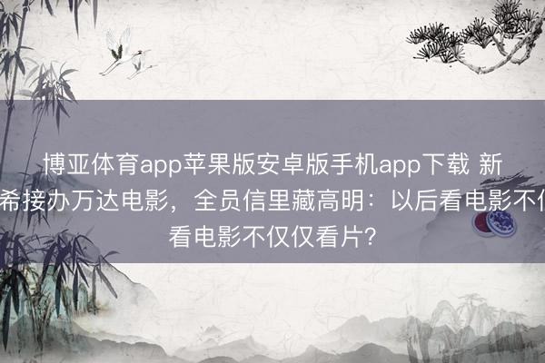 博亚体育app苹果版安卓版手机app下载 新雇主陈祉希接办万达电影，全员信里藏高明：以后看电影不仅仅看片？