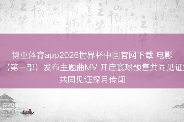 博亚体育app2026世界杯中国官网下载 电影《登月》（第一部）发布主题曲MV 开启寰球预售共同见证探月传闻