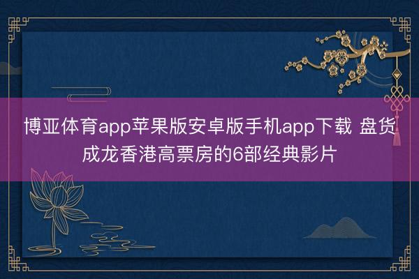博亚体育app苹果版安卓版手机app下载 盘货成龙香港高票房的6部经典影片