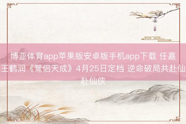 博亚体育app苹果版安卓版手机app下载 任嘉伦王鹤润《鸳侣天成》4月25日定档 逆命破局共赴仙侠