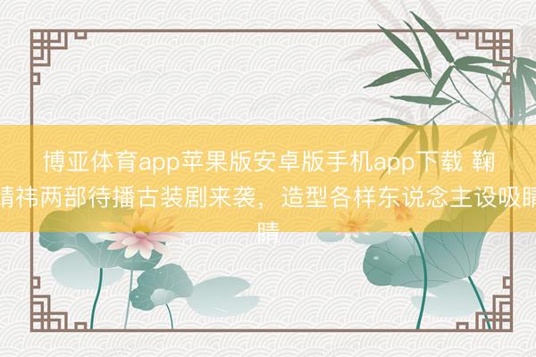 博亚体育app苹果版安卓版手机app下载 鞠婧祎两部待播古装剧来袭，造型各样东说念主设吸睛