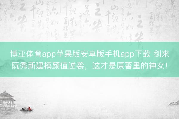 博亚体育app苹果版安卓版手机app下载 剑来阮秀新建模颜值逆袭，这才是原著里的神女！