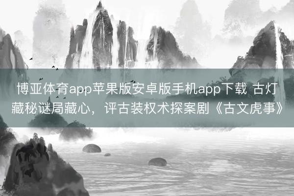 博亚体育app苹果版安卓版手机app下载 古灯藏秘谜局藏心，评古装权术探案剧《古文虎事》