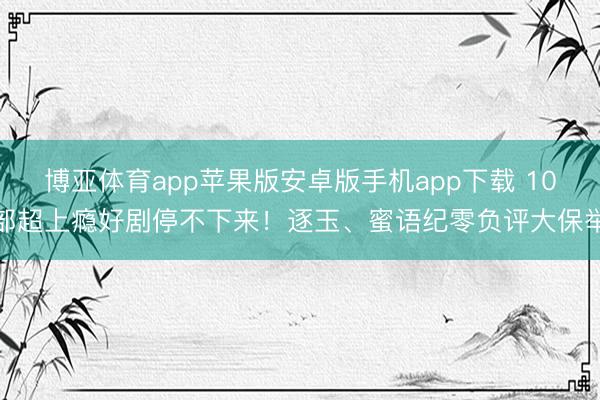 博亚体育app苹果版安卓版手机app下载 10部超上瘾好剧停不下来！逐玉、蜜语纪零负评大保举