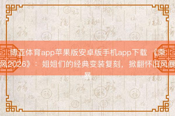 博亚体育app苹果版安卓版手机app下载 《乘风2026》：姐姐们的经典变装复刻，掀翻怀旧风暴