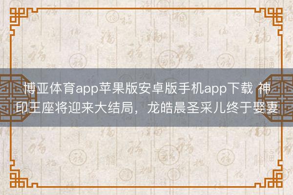 博亚体育app苹果版安卓版手机app下载 神印王座将迎来大结局，龙皓晨圣采儿终于娶妻