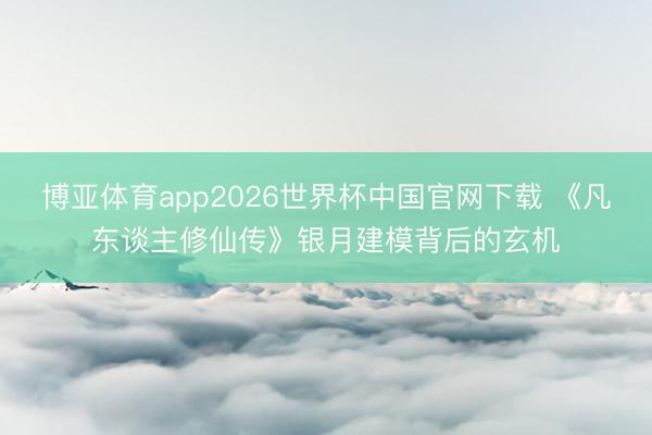 博亚体育app2026世界杯中国官网下载 《凡东谈主修仙传》银月建模背后的玄机