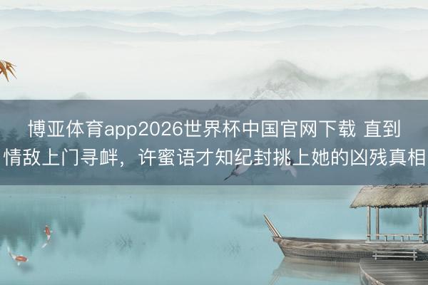 博亚体育app2026世界杯中国官网下载 直到情敌上门寻衅,许蜜语才知纪封挑上她的凶残真相