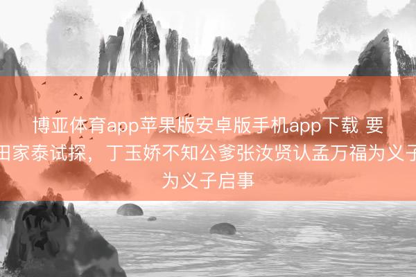 博亚体育app苹果版安卓版手机app下载 要不是田家泰试探，丁玉娇不知公爹张汝贤认孟万福为义子启事