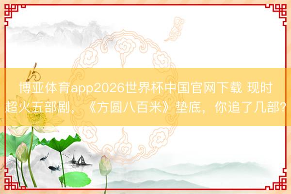 博亚体育app2026世界杯中国官网下载 现时超火五部剧,《方圆八百米》垫底,你追了几部?