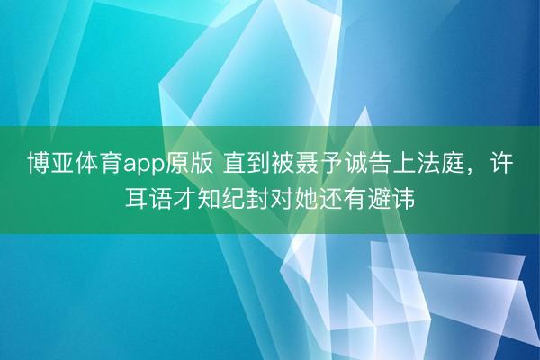 博亚体育app原版 直到被聂予诚告上法庭,许耳语才知纪封对她还有避讳