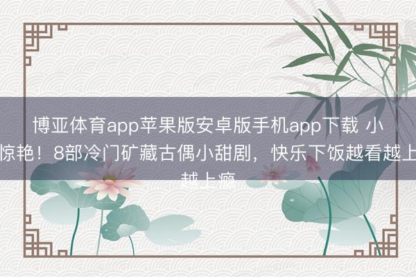 博亚体育app苹果版安卓版手机app下载 小众惊艳!8部冷门矿藏古偶小甜剧,快乐下饭越看越上瘾