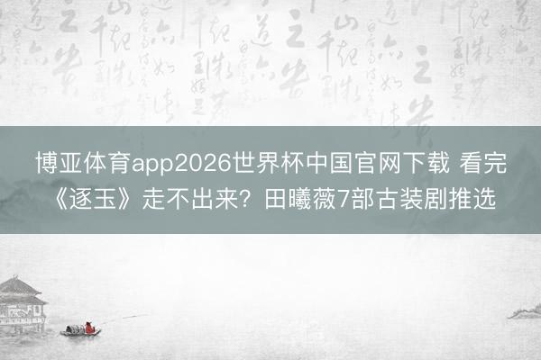 博亚体育app2026世界杯中国官网下载 看完《逐玉》走不出来？田曦薇7部古装剧推选