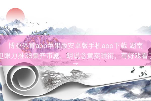 博亚体育app苹果版安卓版手机app下载 湖南卫眼力推38集齐市剧,明说念黄奕领衔,有好戏看了