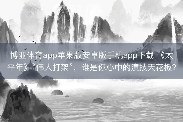 博亚体育app苹果版安卓版手机app下载 《太平年》“伟人打架”，谁是你心中的演技天花板？