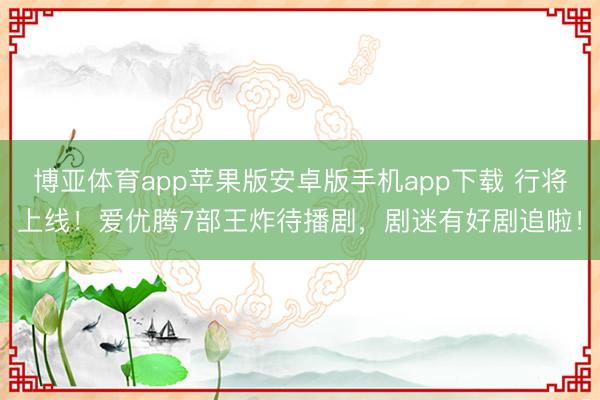 博亚体育app苹果版安卓版手机app下载 行将上线！爱优腾7部王炸待播剧，剧迷有好剧追啦！