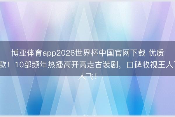 博亚体育app2026世界杯中国官网下载 优质爆款！10部频年热播高开高走古装剧，口碑收视王人飞！