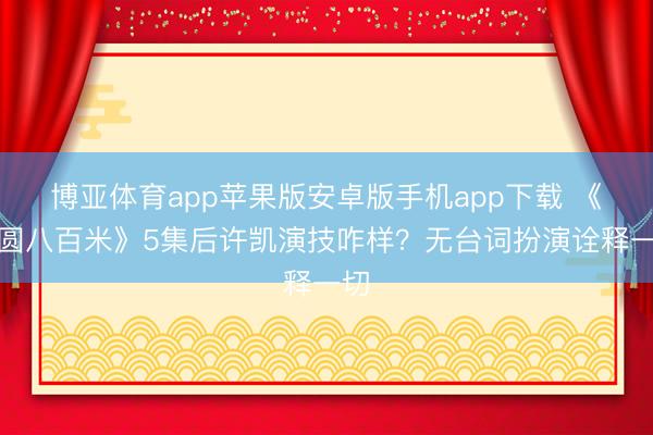 博亚体育app苹果版安卓版手机app下载 《方圆八百米》5集后许凯演技咋样？无台词扮演诠释一切