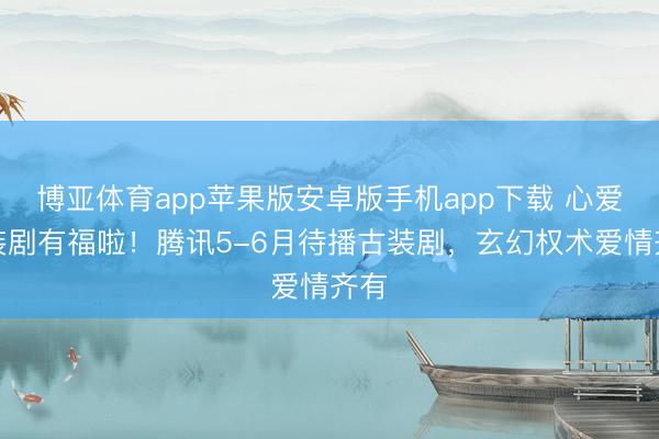 博亚体育app苹果版安卓版手机app下载 心爱古装剧有福啦!腾讯5-6月待播古装剧,玄幻权术爱情齐有