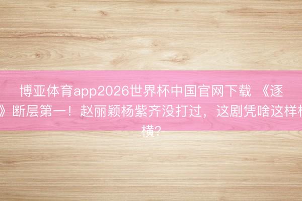 博亚体育app2026世界杯中国官网下载 《逐玉》断层第一！赵丽颖杨紫齐没打过，这剧凭啥这样横？