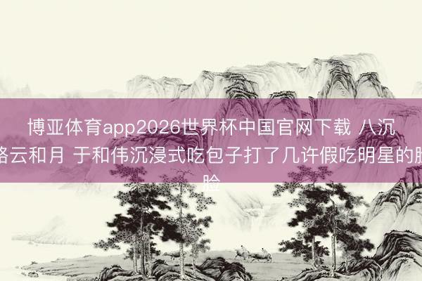 博亚体育app2026世界杯中国官网下载 八沉路云和月 于和伟沉浸式吃包子打了几许假吃明星的脸