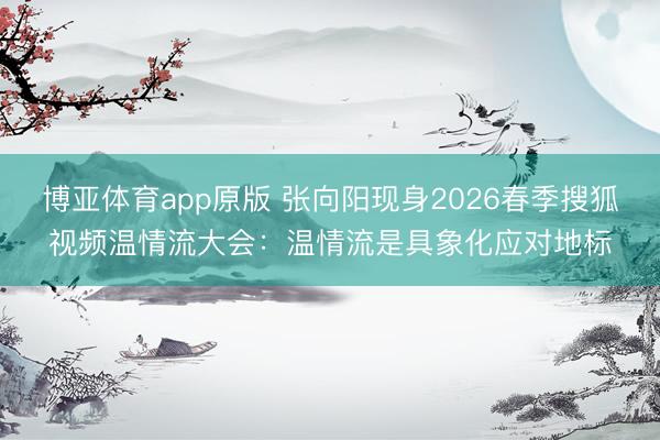 博亚体育app原版 张向阳现身2026春季搜狐视频温情流大会：温情流是具象化应对地标