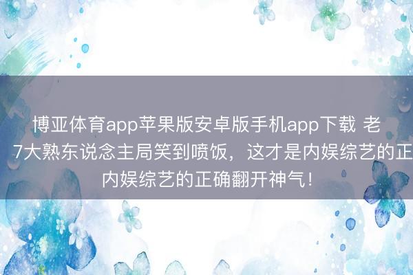 博亚体育app苹果版安卓版手机app下载 老舅追忆五哈！7大熟东说念主局笑到喷饭，这才是内娱综艺的正确翻开神气！