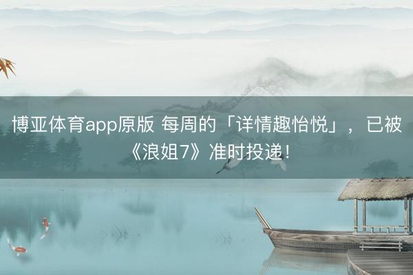 博亚体育app原版 每周的「详情趣怡悦」，已被《浪姐7》准时投递！