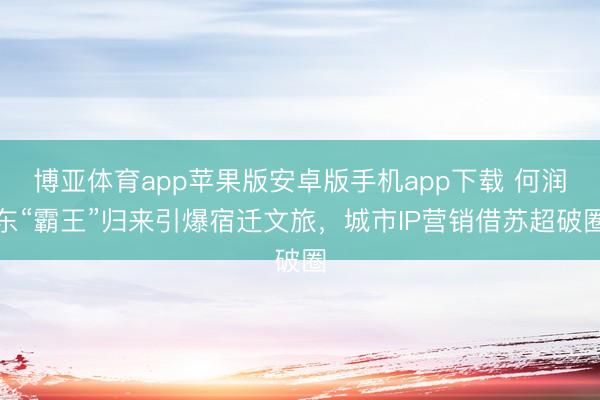 博亚体育app苹果版安卓版手机app下载 何润东“霸王”归来引爆宿迁文旅，城市IP营销借苏超破圈