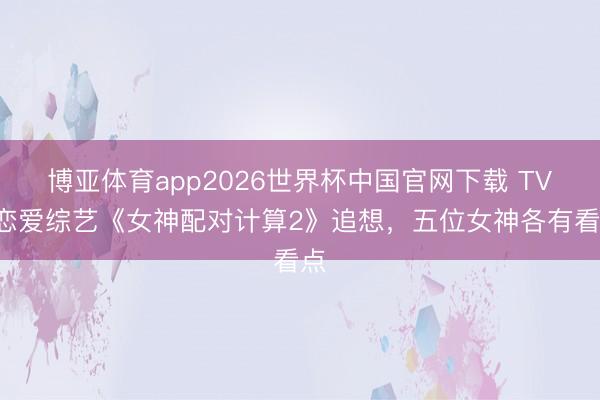 博亚体育app2026世界杯中国官网下载 TVB恋爱综艺《女神配对计算2》追想，五位女神各有看点