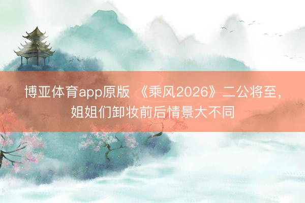 博亚体育app原版 《乘风2026》二公将至，姐姐们卸妆前后情景大不同