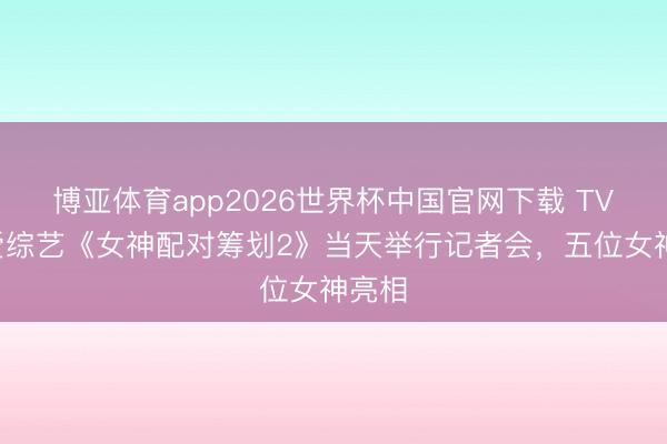 博亚体育app2026世界杯中国官网下载 TVB恋爱综艺《女神配对筹划2》当天举行记者会，五位女神亮相