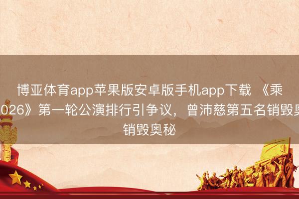 博亚体育app苹果版安卓版手机app下载 《乘风2026》第一轮公演排行引争议，曾沛慈第五名销毁奥秘
