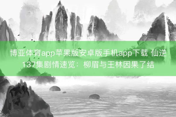 博亚体育app苹果版安卓版手机app下载 仙逆137集剧情速览：柳眉与王林因果了结