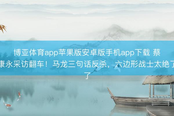 博亚体育app苹果版安卓版手机app下载 蔡康永采访翻车！马龙三句话反杀，六边形战士太绝了