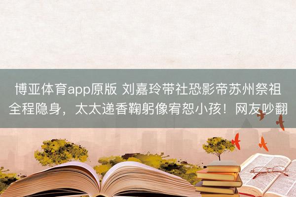 博亚体育app原版 刘嘉玲带社恐影帝苏州祭祖全程隐身，太太递香鞠躬像宥恕小孩！网友吵翻