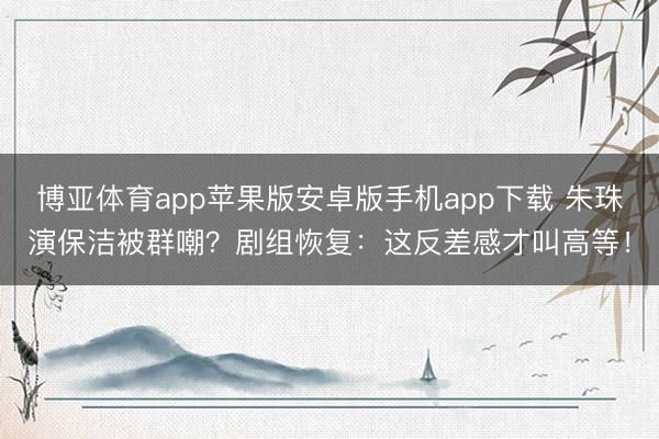 博亚体育app苹果版安卓版手机app下载 朱珠演保洁被群嘲？剧组恢复：这反差感才叫高等！