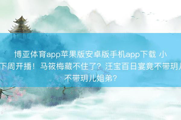 博亚体育app苹果版安卓版手机app下载 小杨大姨下周开播！马筱梅藏不住了？汪宝百日宴竟不带玥儿姐弟？