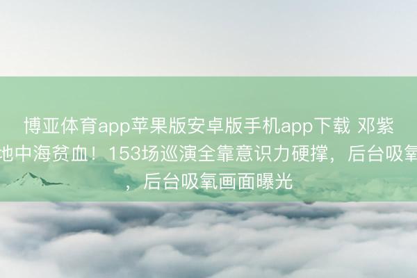 博亚体育app苹果版安卓版手机app下载 邓紫棋自曝患地中海贫血！153场巡演全靠意识力硬撑，后台吸氧画面曝光