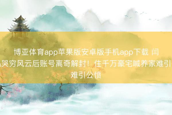 博亚体育app苹果版安卓版手机app下载 闫学晶哭穷风云后账号离奇解封！住千万豪宅喊养家难引公愤