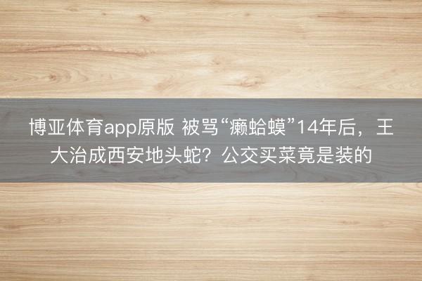博亚体育app原版 被骂“癞蛤蟆”14年后，王大治成西安地头蛇？公交买菜竟是装的