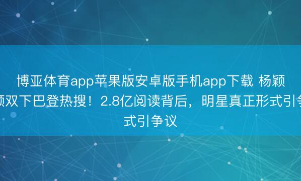 博亚体育app苹果版安卓版手机app下载 杨颖素颜双下巴登热搜！2.8亿阅读背后，明星真正形式引争议