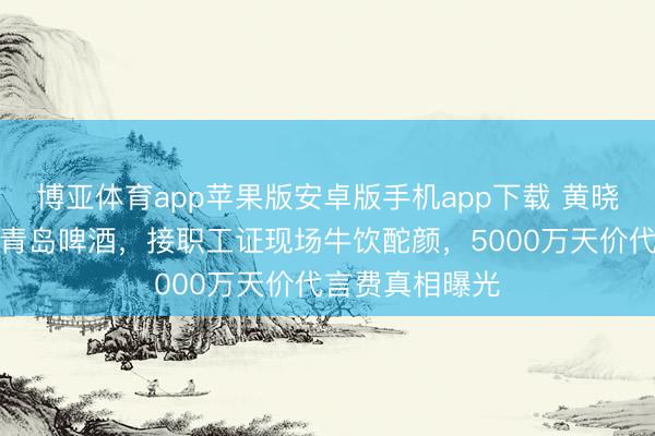 博亚体育app苹果版安卓版手机app下载 黄晓明穿婚纱代言青岛啤酒，接职工证现场牛饮酡颜，5000万天价代言费真相曝光