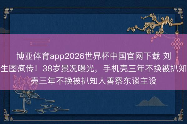 博亚体育app2026世界杯中国官网下载 刘亦菲卢浮宫素颜生图疯传！38岁景况曝光，手机壳三年不换被扒知人善察东谈主设